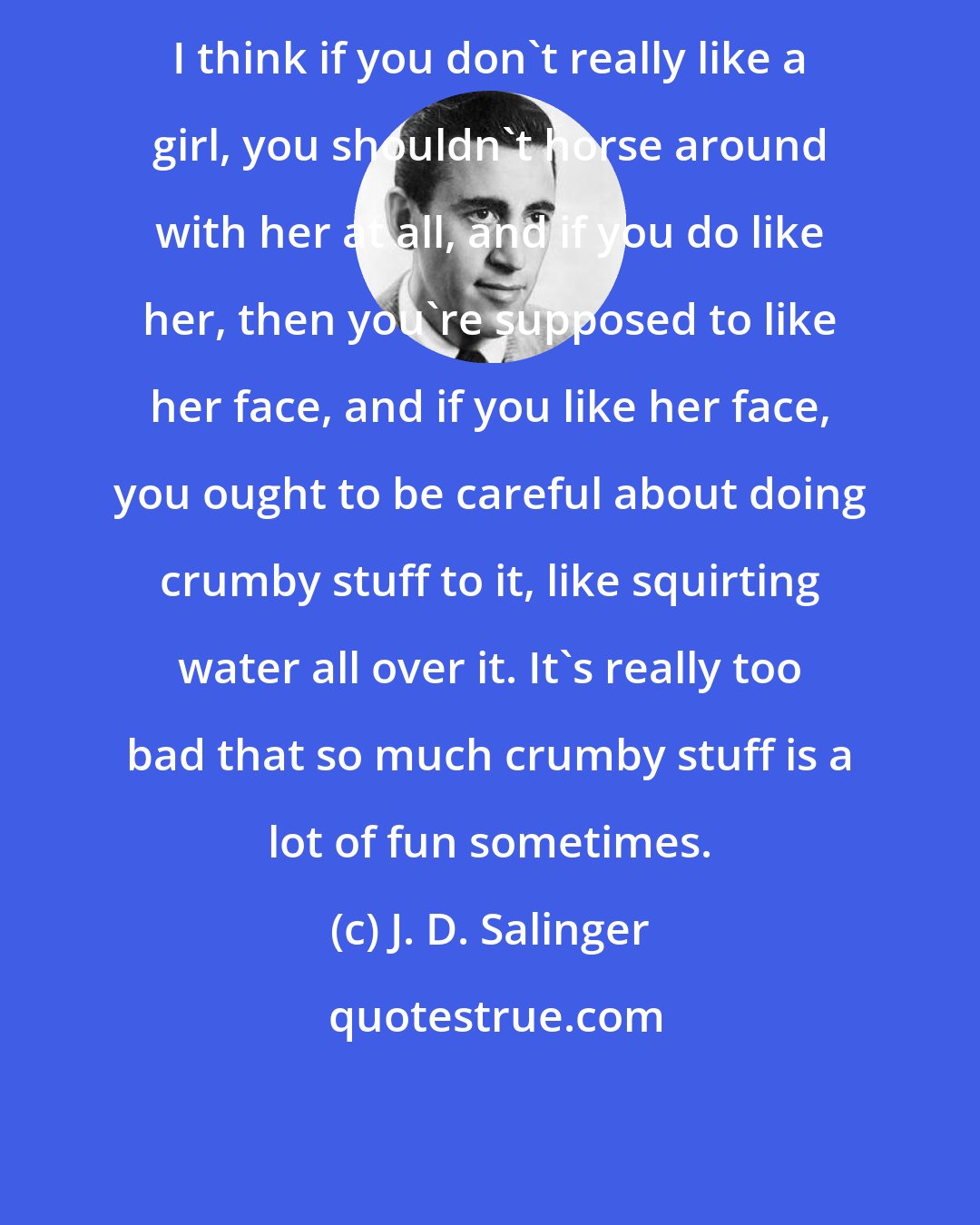 J. D. Salinger: I think if you don't really like a girl, you shouldn't horse around with her at all, and if you do like her, then you're supposed to like her face, and if you like her face, you ought to be careful about doing crumby stuff to it, like squirting water all over it. It's really too bad that so much crumby stuff is a lot of fun sometimes.