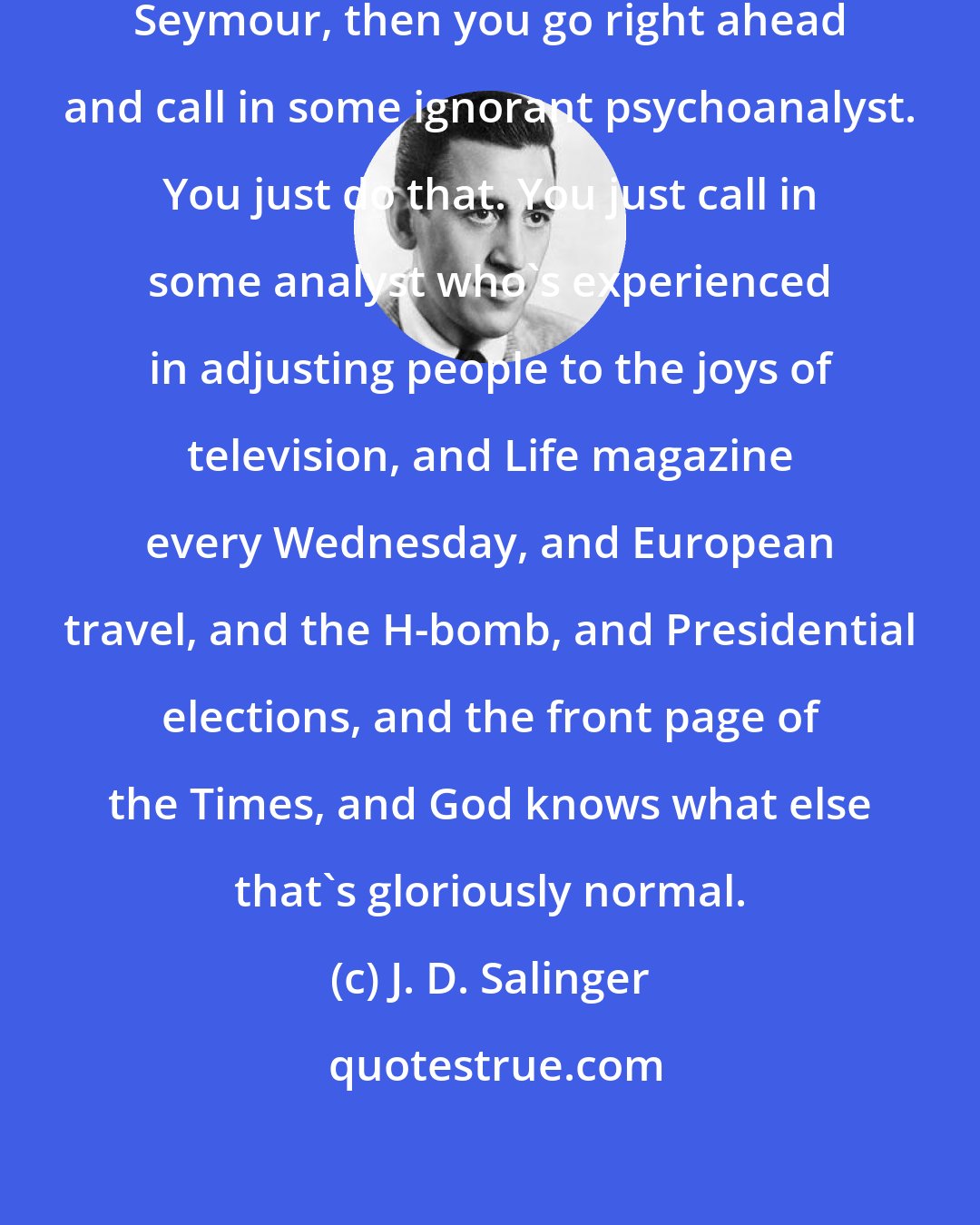 J. D. Salinger: If you can't, or won't, think of Seymour, then you go right ahead and call in some ignorant psychoanalyst. You just do that. You just call in some analyst who's experienced in adjusting people to the joys of television, and Life magazine every Wednesday, and European travel, and the H-bomb, and Presidential elections, and the front page of the Times, and God knows what else that's gloriously normal.