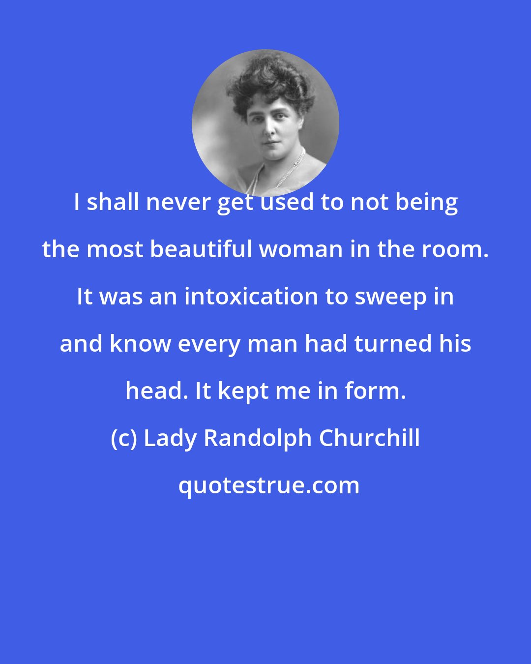 Lady Randolph Churchill: I shall never get used to not being the most beautiful woman in the room. It was an intoxication to sweep in and know every man had turned his head. It kept me in form.