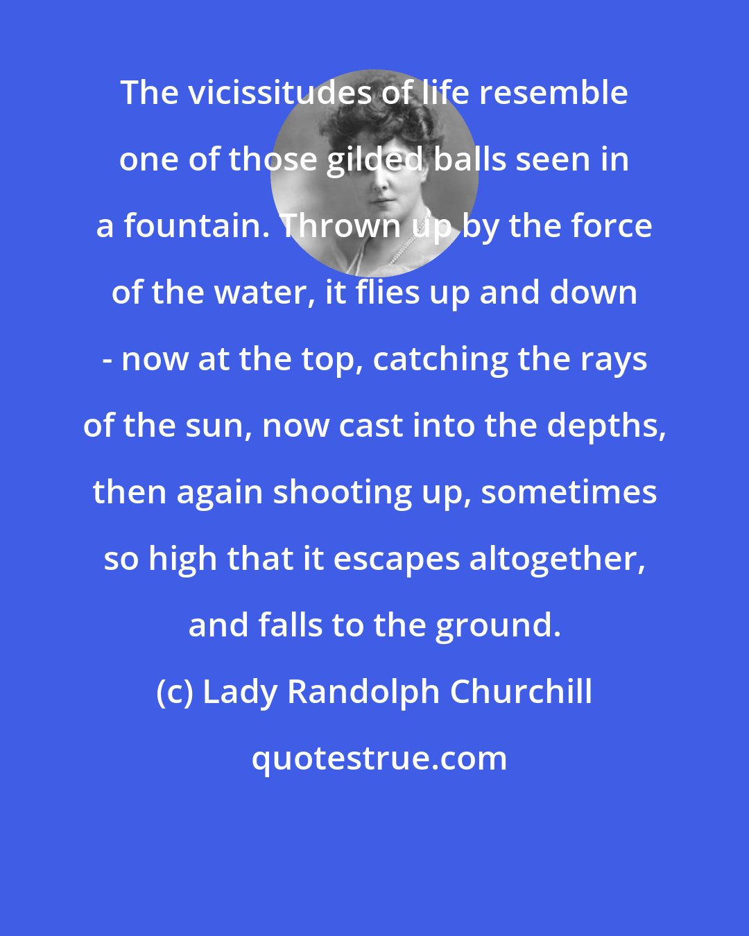 Lady Randolph Churchill: The vicissitudes of life resemble one of those gilded balls seen in a fountain. Thrown up by the force of the water, it flies up and down - now at the top, catching the rays of the sun, now cast into the depths, then again shooting up, sometimes so high that it escapes altogether, and falls to the ground.