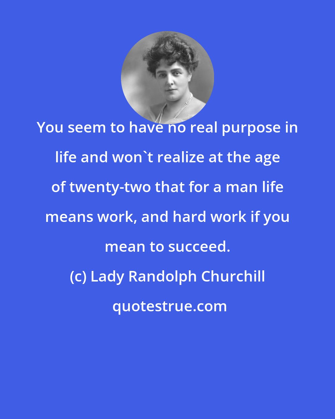 Lady Randolph Churchill: You seem to have no real purpose in life and won't realize at the age of twenty-two that for a man life means work, and hard work if you mean to succeed.