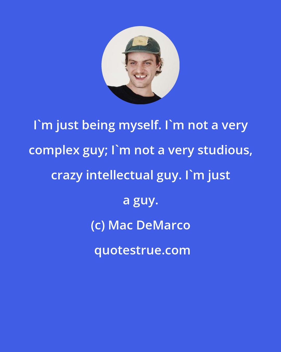 Mac DeMarco: I'm just being myself. I'm not a very complex guy; I'm not a very studious, crazy intellectual guy. I'm just a guy.