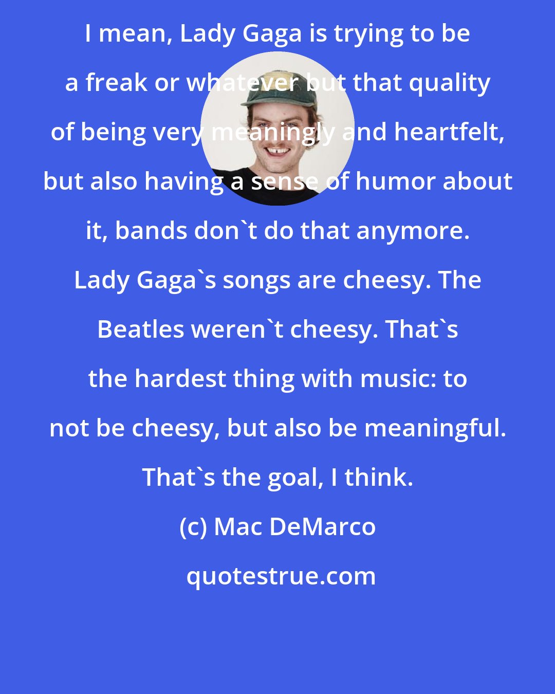 Mac DeMarco: I mean, Lady Gaga is trying to be a freak or whatever but that quality of being very meaningly and heartfelt, but also having a sense of humor about it, bands don't do that anymore. Lady Gaga's songs are cheesy. The Beatles weren't cheesy. That's the hardest thing with music: to not be cheesy, but also be meaningful. That's the goal, I think.