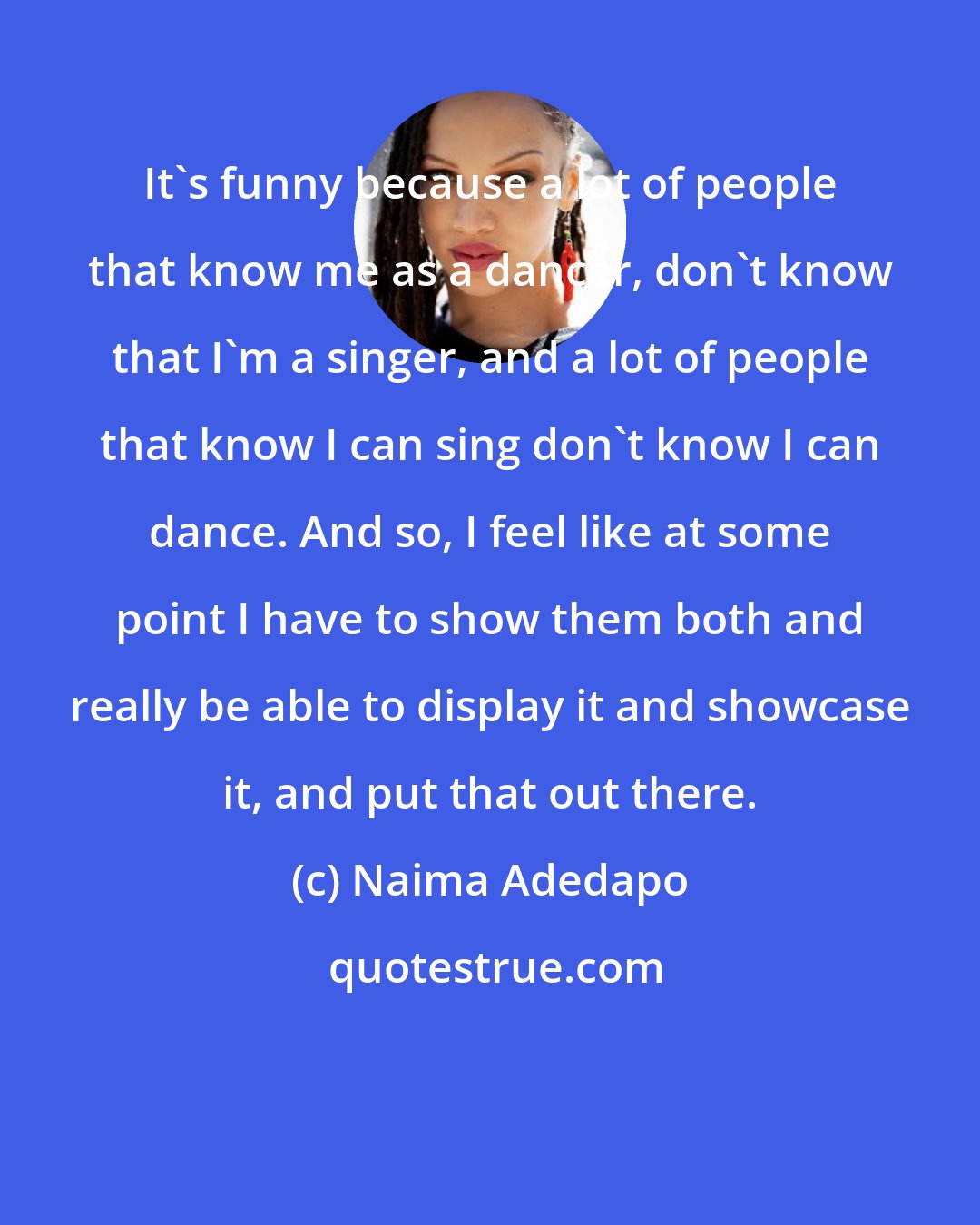 Naima Adedapo: It's funny because a lot of people that know me as a dancer, don't know that I'm a singer, and a lot of people that know I can sing don't know I can dance. And so, I feel like at some point I have to show them both and really be able to display it and showcase it, and put that out there.