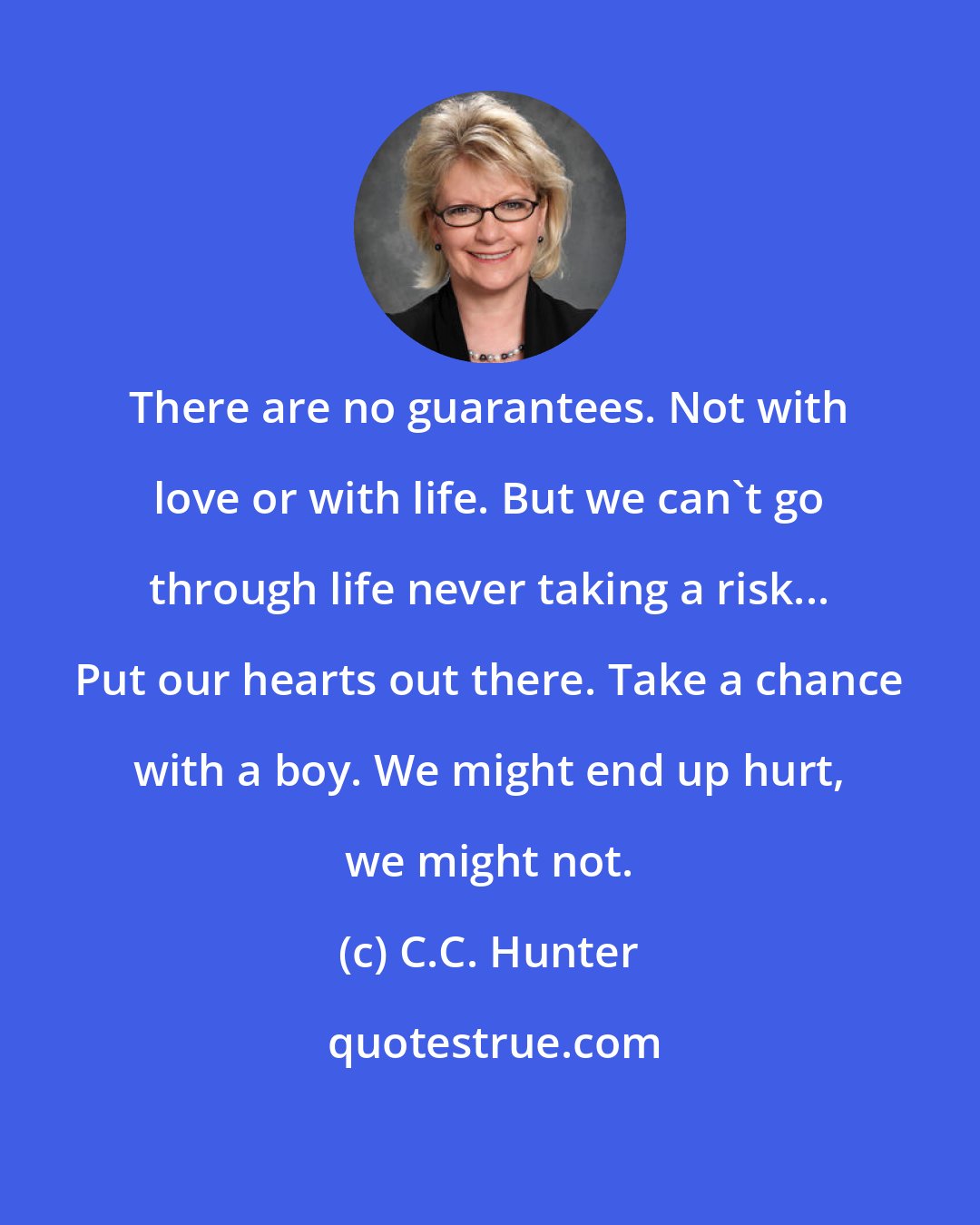 C.C. Hunter: There are no guarantees. Not with love or with life. But we can't go through life never taking a risk... Put our hearts out there. Take a chance with a boy. We might end up hurt, we might not.