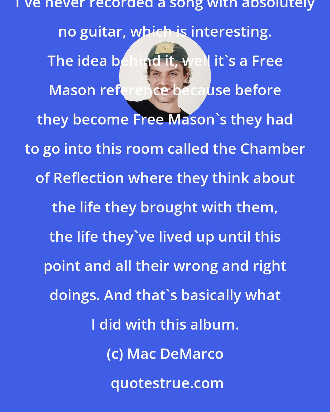 Mac DeMarco: [Chamber of Reflection off of Salad Days]I think it's probably that one. There's no guitar on that song, I've never recorded a song with absolutely no guitar, which is interesting. The idea behind it, well it's a Free Mason reference because before they become Free Mason's they had to go into this room called the Chamber of Reflection where they think about the life they brought with them, the life they've lived up until this point and all their wrong and right doings. And that's basically what I did with this album.
