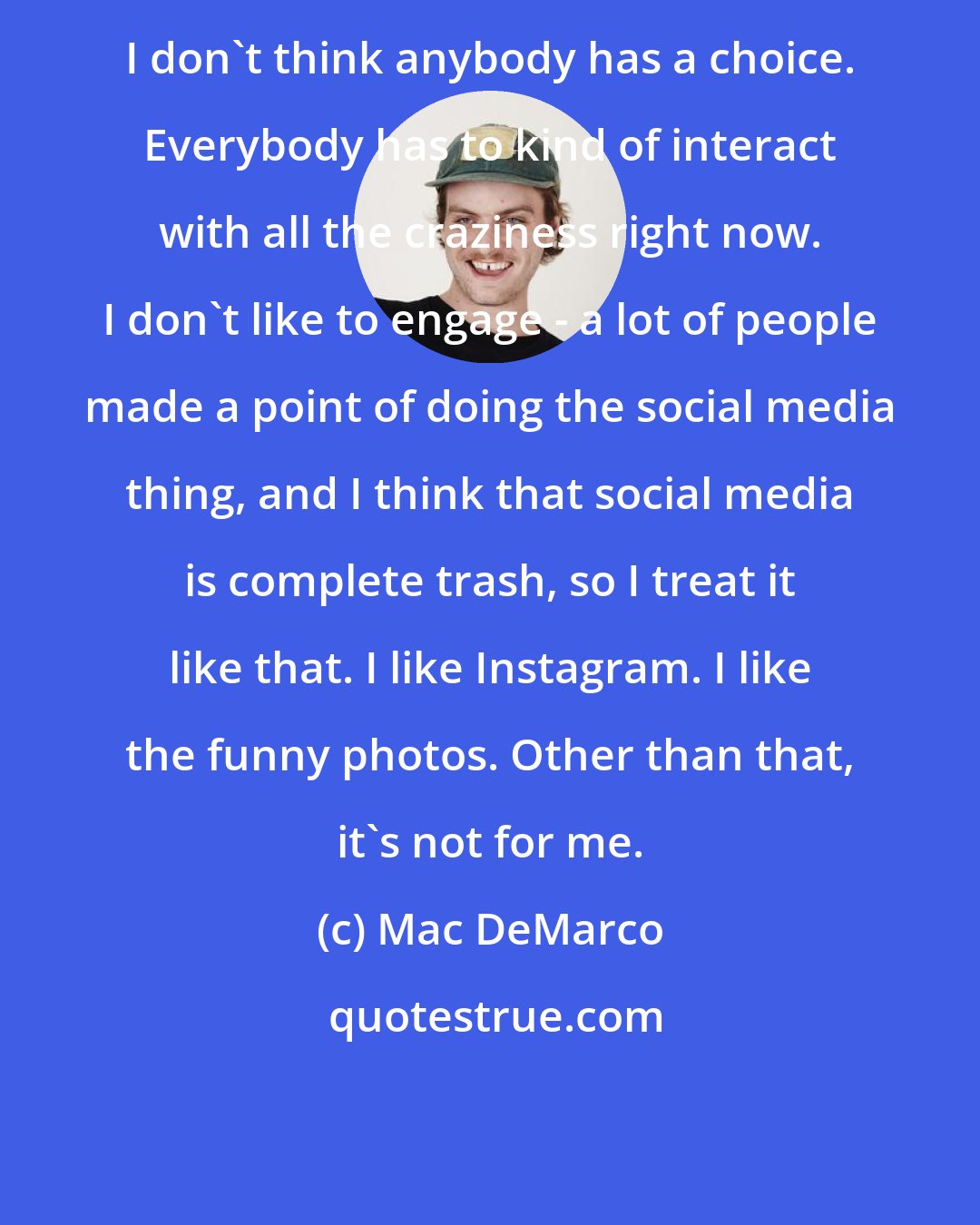 Mac DeMarco: I don't think anybody has a choice. Everybody has to kind of interact with all the craziness right now. I don't like to engage - a lot of people made a point of doing the social media thing, and I think that social media is complete trash, so I treat it like that. I like Instagram. I like the funny photos. Other than that, it's not for me.