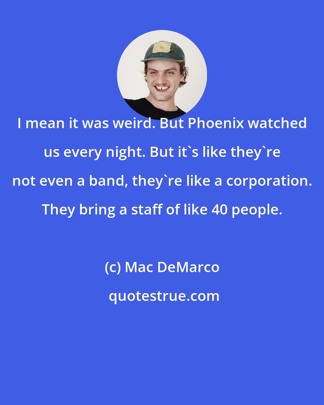 Mac DeMarco: I mean it was weird. But Phoenix watched us every night. But it's like they're not even a band, they're like a corporation. They bring a staff of like 40 people.