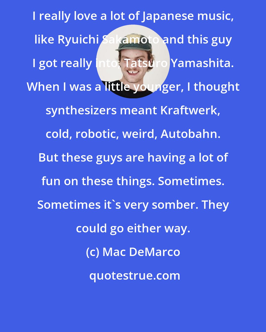 Mac DeMarco: I really love a lot of Japanese music, like Ryuichi Sakamoto and this guy I got really into, Tatsuro Yamashita. When I was a little younger, I thought synthesizers meant Kraftwerk, cold, robotic, weird, Autobahn. But these guys are having a lot of fun on these things. Sometimes. Sometimes it's very somber. They could go either way.