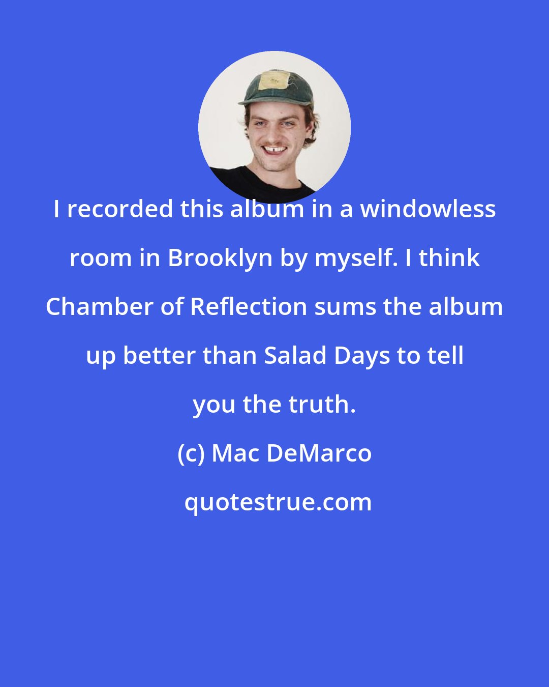 Mac DeMarco: I recorded this album in a windowless room in Brooklyn by myself. I think Chamber of Reflection sums the album up better than Salad Days to tell you the truth.