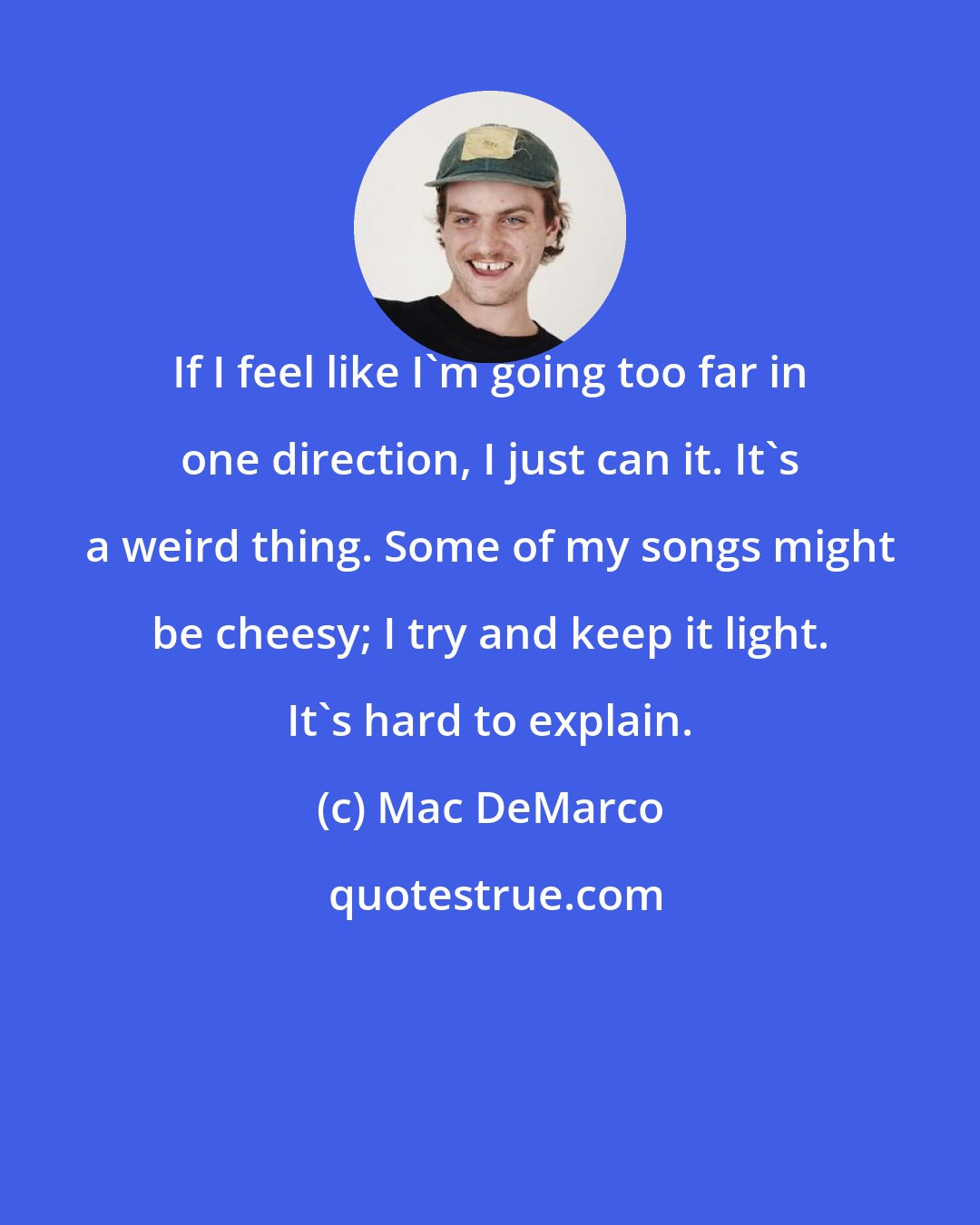 Mac DeMarco: If I feel like I'm going too far in one direction, I just can it. It's a weird thing. Some of my songs might be cheesy; I try and keep it light. It's hard to explain.
