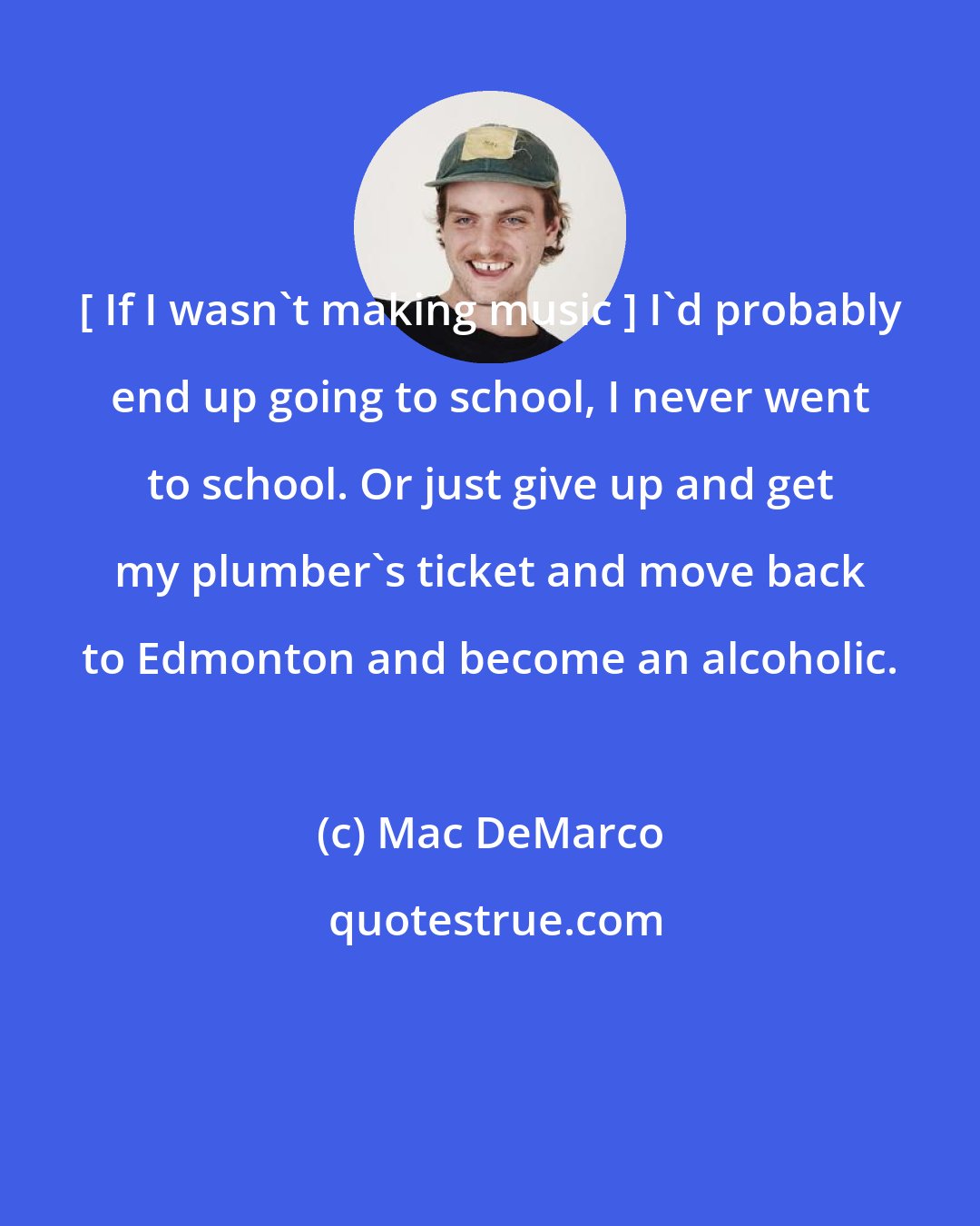 Mac DeMarco: [ If I wasn't making music ] I'd probably end up going to school, I never went to school. Or just give up and get my plumber's ticket and move back to Edmonton and become an alcoholic.