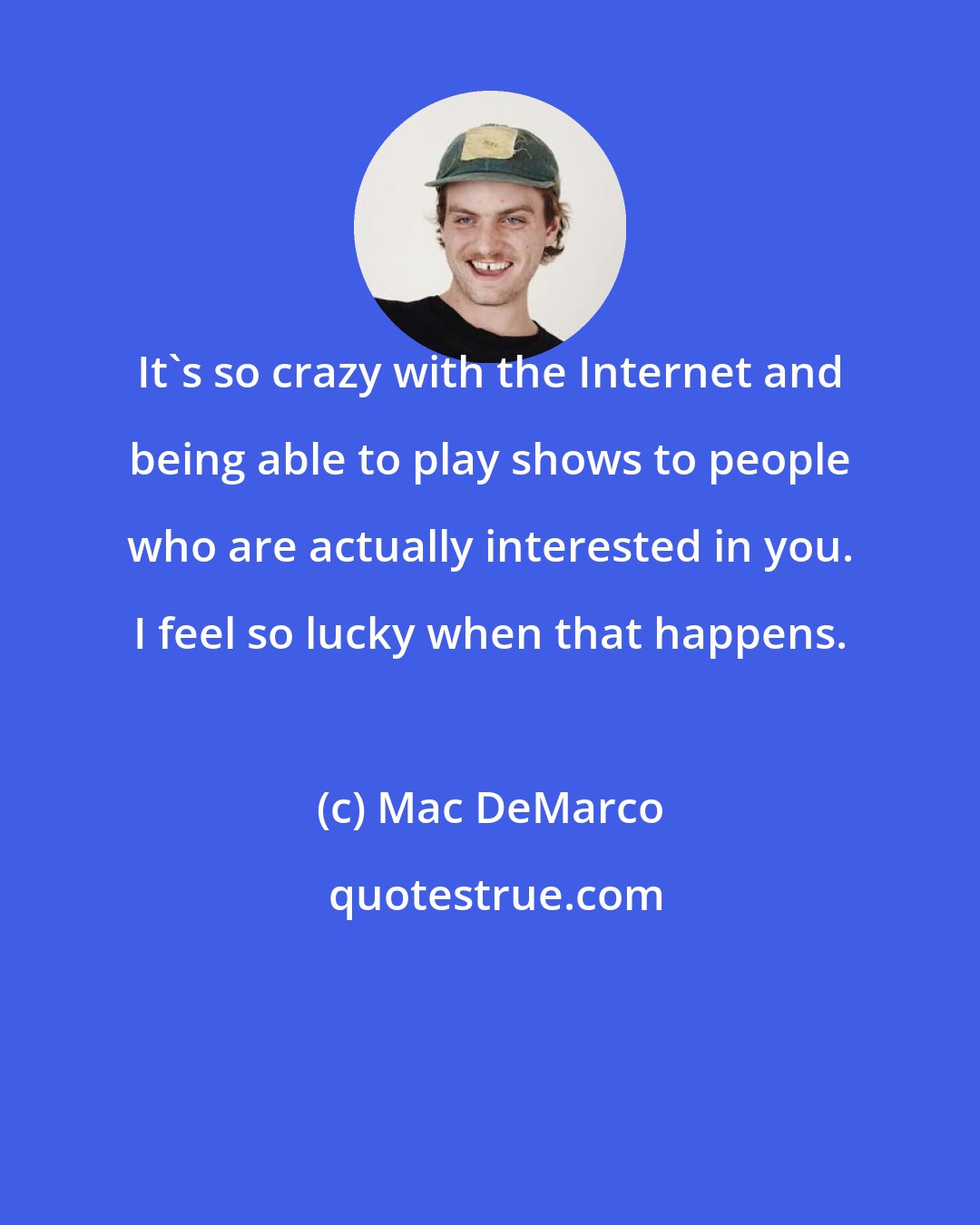 Mac DeMarco: It's so crazy with the Internet and being able to play shows to people who are actually interested in you. I feel so lucky when that happens.