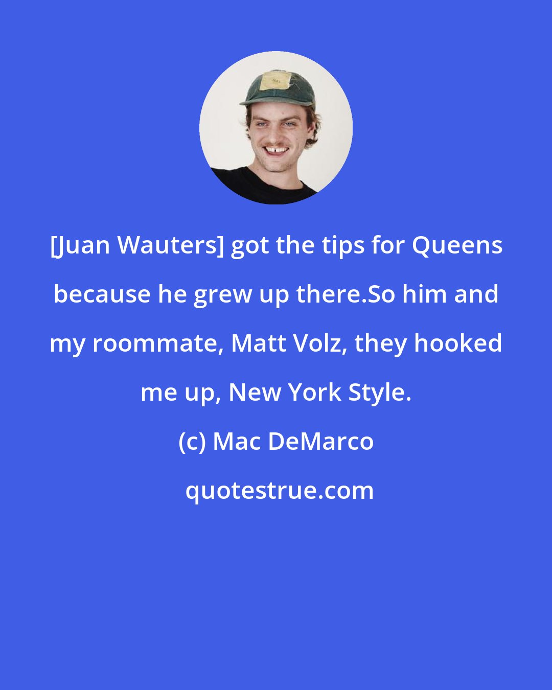 Mac DeMarco: [Juan Wauters] got the tips for Queens because he grew up there.So him and my roommate, Matt Volz, they hooked me up, New York Style.