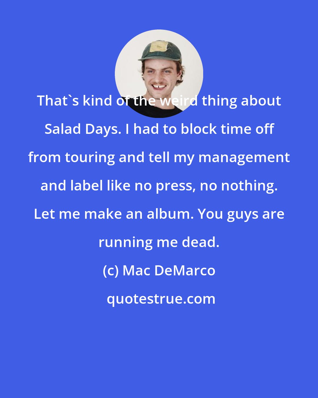 Mac DeMarco: That's kind of the weird thing about Salad Days. I had to block time off from touring and tell my management and label like no press, no nothing. Let me make an album. You guys are running me dead.