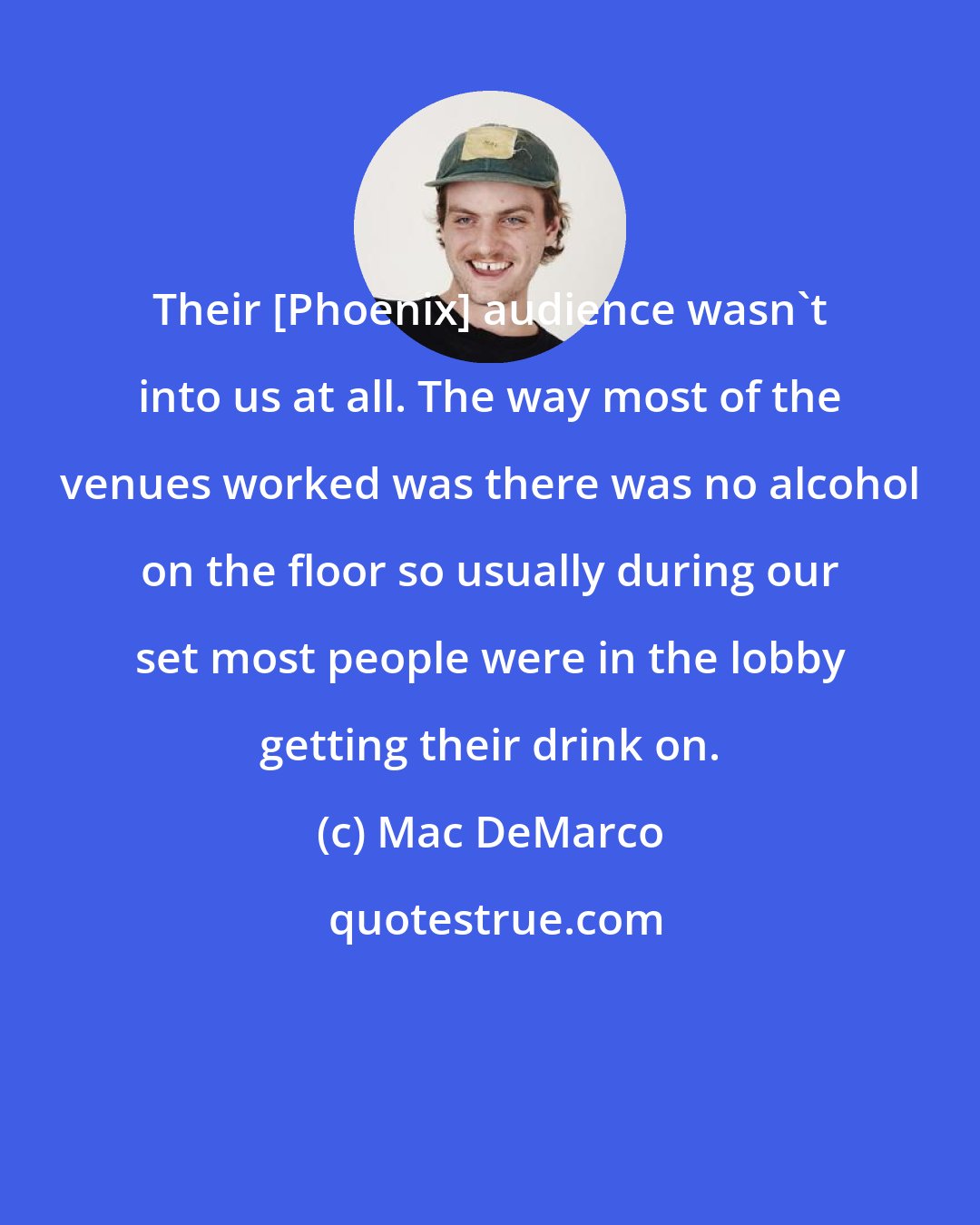 Mac DeMarco: Their [Phoenix] audience wasn't into us at all. The way most of the venues worked was there was no alcohol on the floor so usually during our set most people were in the lobby getting their drink on.