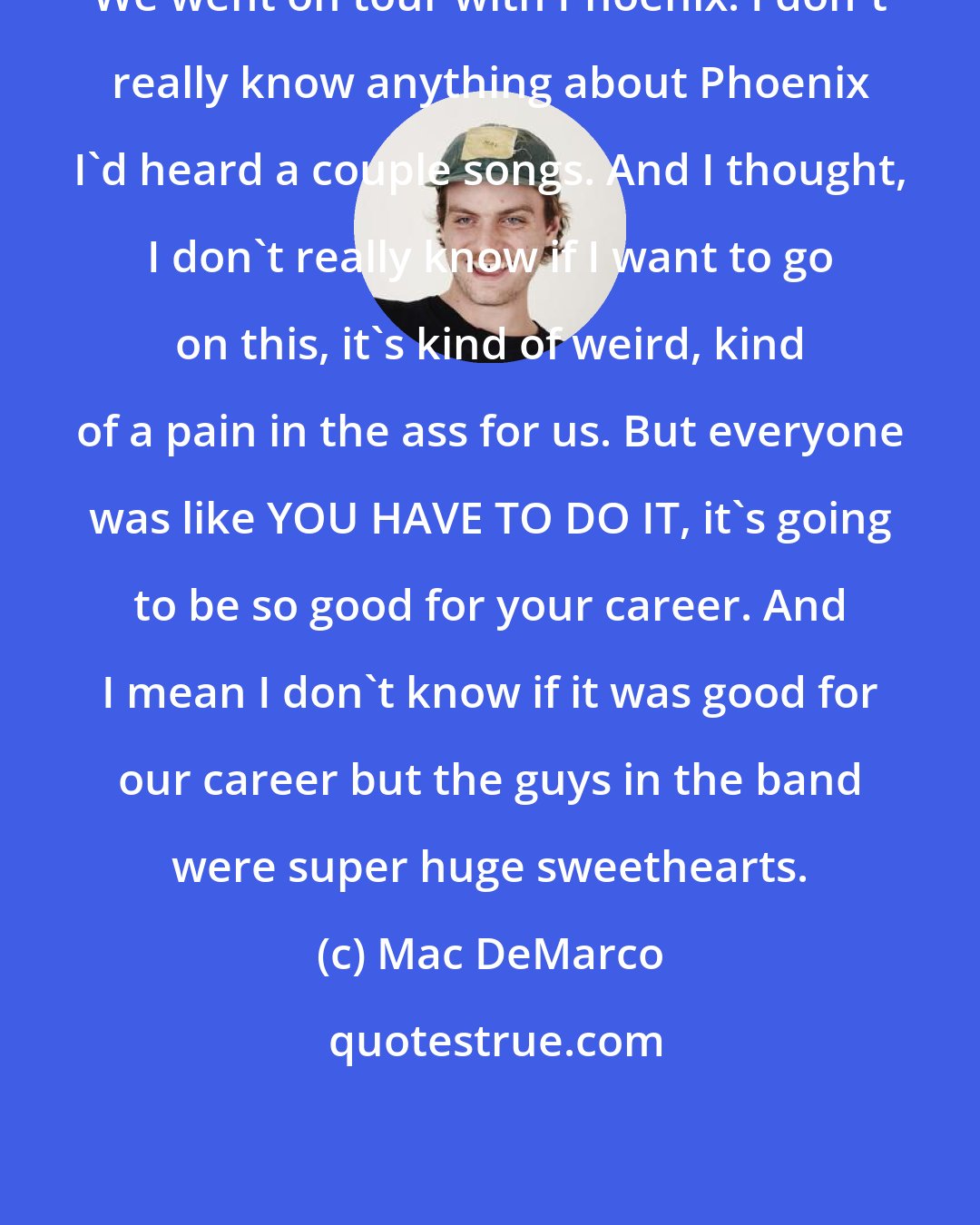 Mac DeMarco: We went on tour with Phoenix. I don't really know anything about Phoenix I'd heard a couple songs. And I thought, I don't really know if I want to go on this, it's kind of weird, kind of a pain in the ass for us. But everyone was like YOU HAVE TO DO IT, it's going to be so good for your career. And I mean I don't know if it was good for our career but the guys in the band were super huge sweethearts.