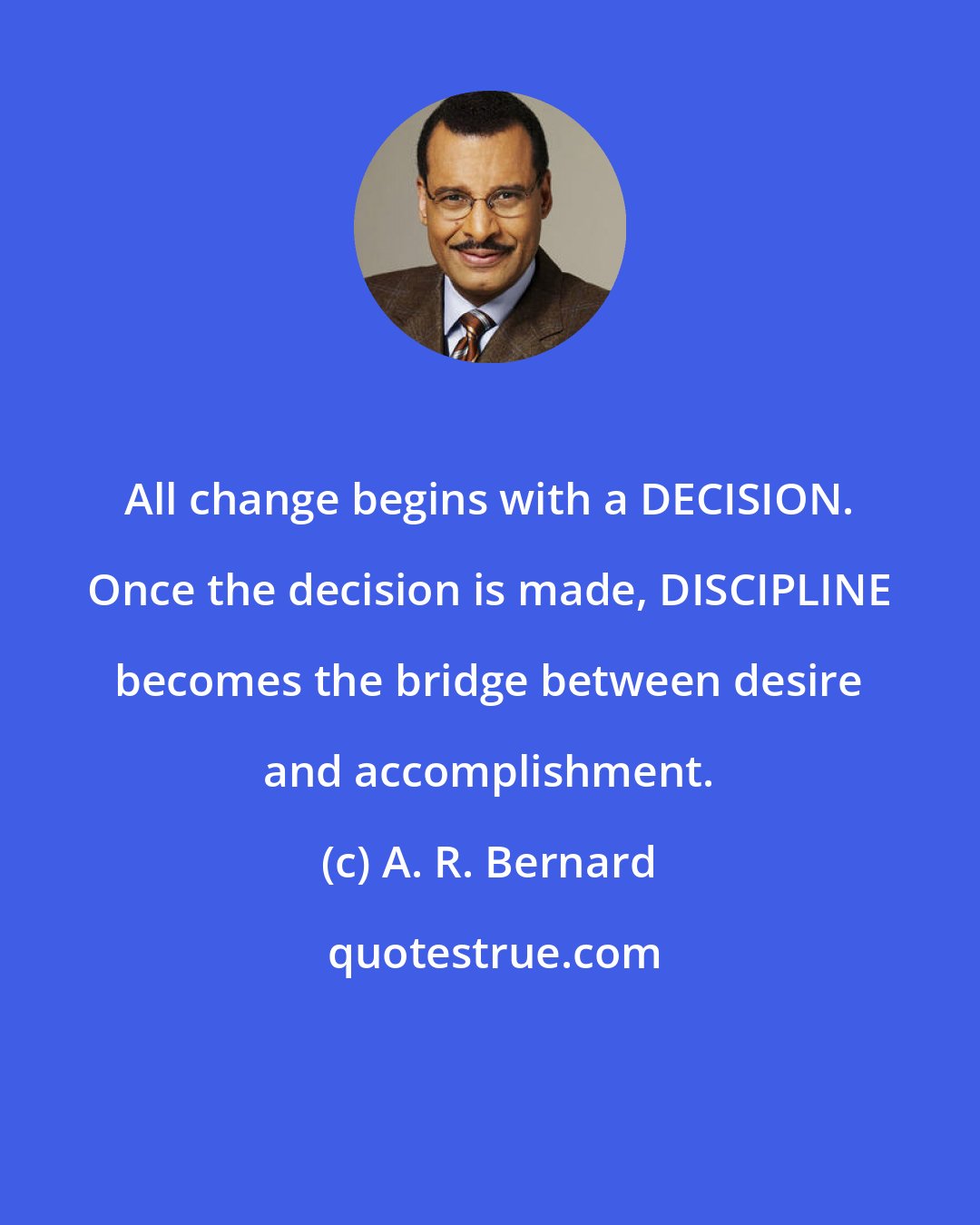 A. R. Bernard: All change begins with a DECISION. Once the decision is made, DISCIPLINE becomes the bridge between desire and accomplishment.