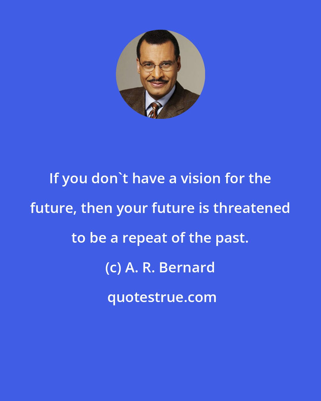 A. R. Bernard: If you don't have a vision for the future, then your future is threatened to be a repeat of the past.