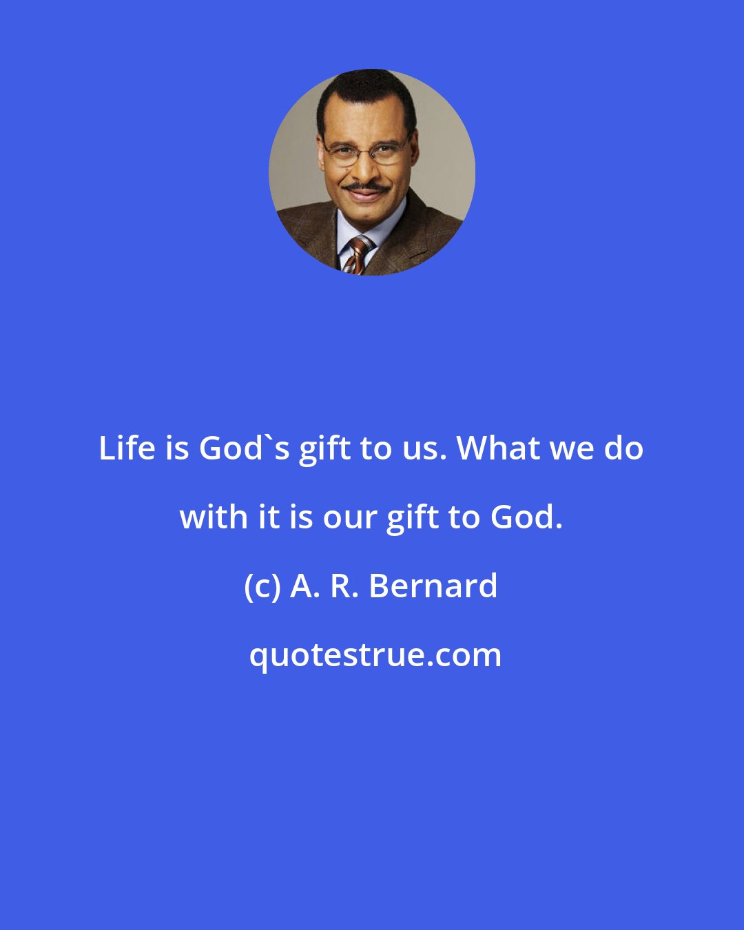 A. R. Bernard: Life is God's gift to us. What we do with it is our gift to God.