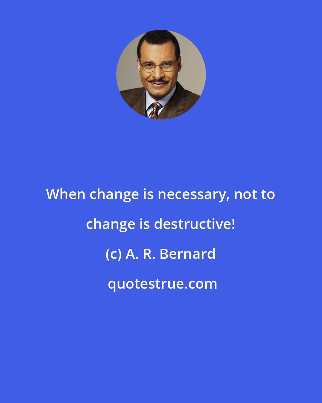 A. R. Bernard: When change is necessary, not to change is destructive!