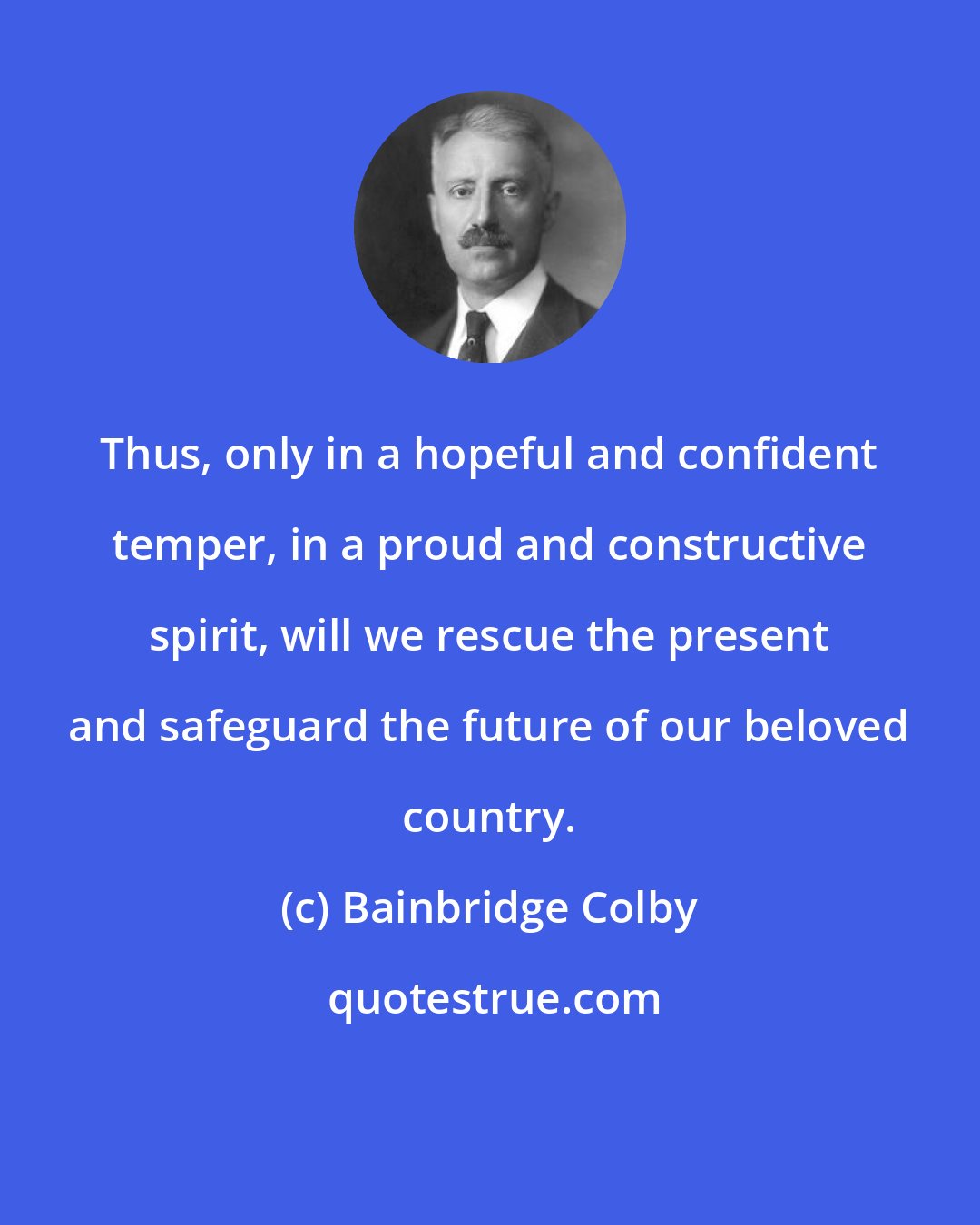 Bainbridge Colby: Thus, only in a hopeful and confident temper, in a proud and constructive spirit, will we rescue the present and safeguard the future of our beloved country.