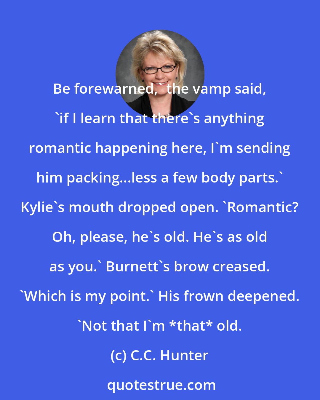 C.C. Hunter: Be forewarned,' the vamp said, 'if I learn that there's anything romantic happening here, I'm sending him packing...less a few body parts.' Kylie's mouth dropped open. 'Romantic? Oh, please, he's old. He's as old as you.' Burnett's brow creased. 'Which is my point.' His frown deepened. 'Not that I'm *that* old.