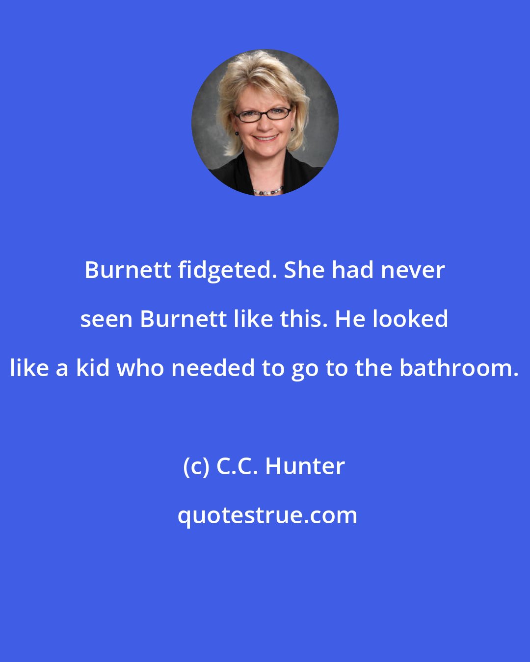 C.C. Hunter: Burnett fidgeted. She had never seen Burnett like this. He looked like a kid who needed to go to the bathroom.