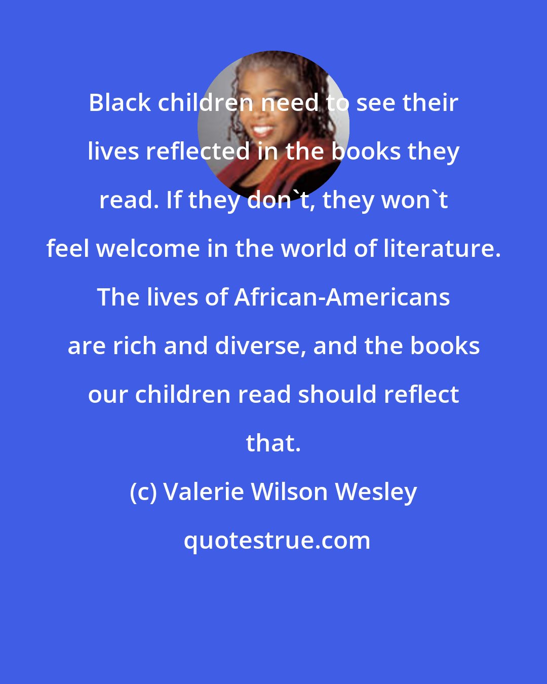 Valerie Wilson Wesley: Black children need to see their lives reflected in the books they read. If they don't, they won't feel welcome in the world of literature. The lives of African-Americans are rich and diverse, and the books our children read should reflect that.