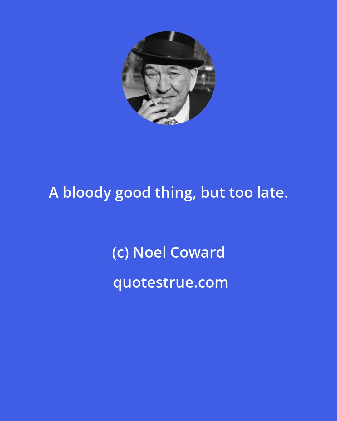 Noel Coward: A bloody good thing, but too late.