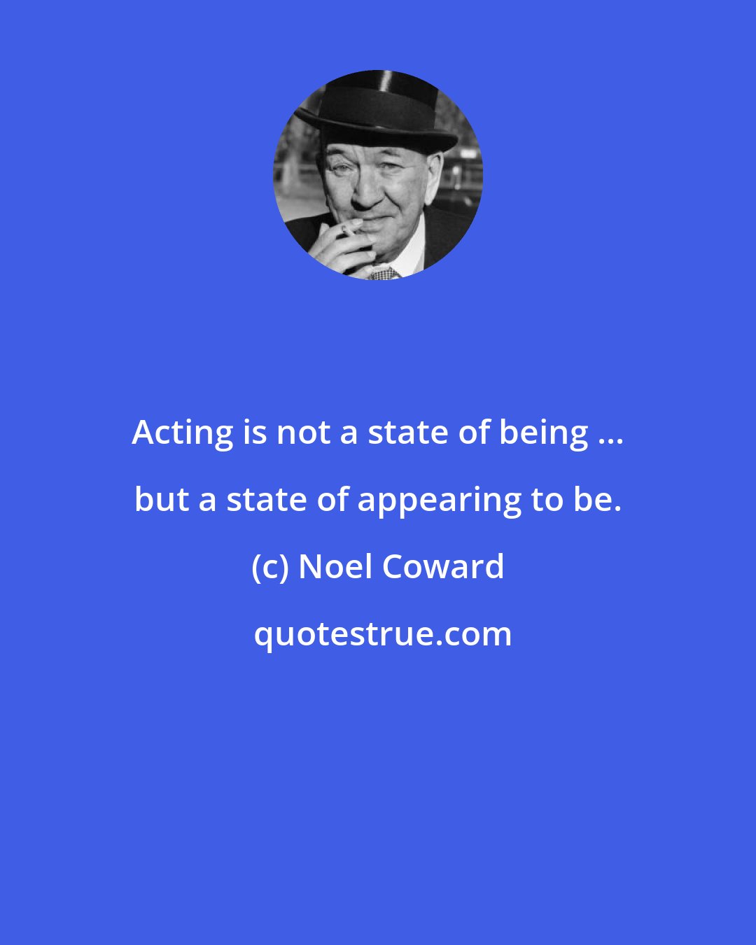 Noel Coward: Acting is not a state of being ... but a state of appearing to be.