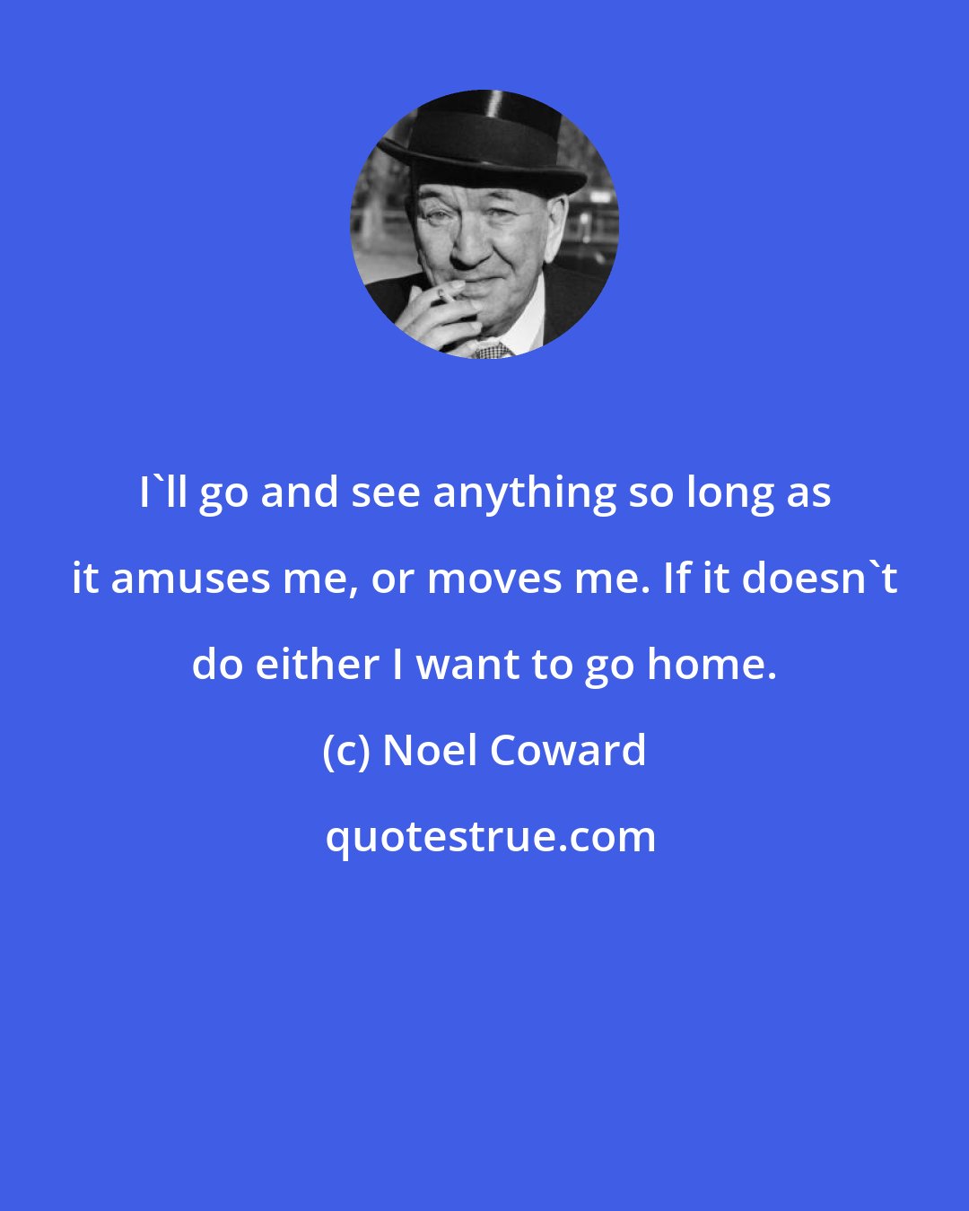 Noel Coward: I'll go and see anything so long as it amuses me, or moves me. If it doesn't do either I want to go home.