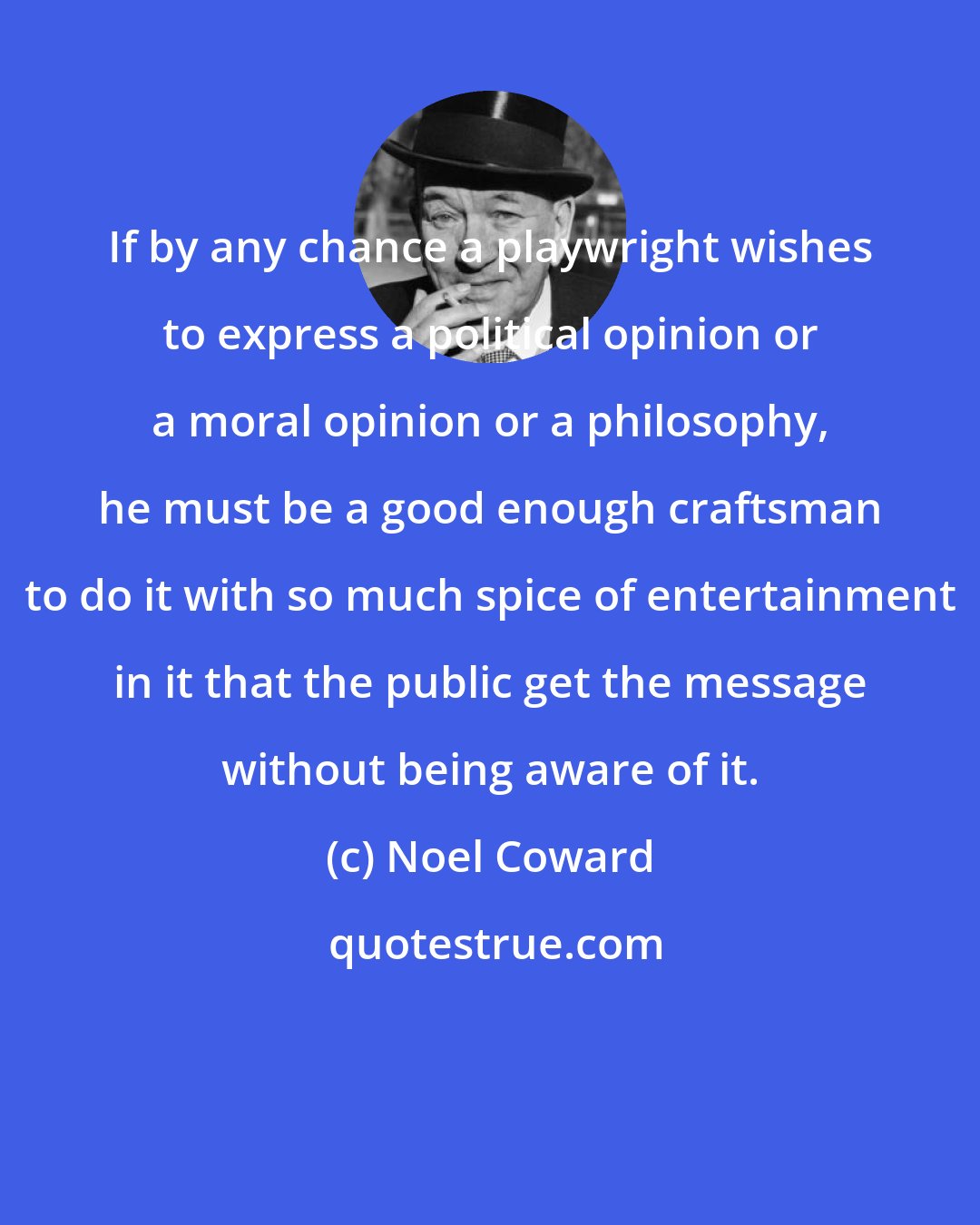 Noel Coward: If by any chance a playwright wishes to express a political opinion or a moral opinion or a philosophy, he must be a good enough craftsman to do it with so much spice of entertainment in it that the public get the message without being aware of it.