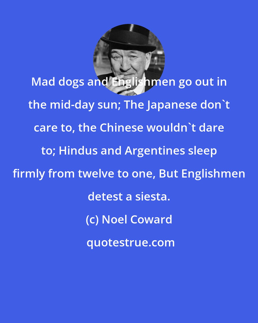 Noel Coward: Mad dogs and Englishmen go out in the mid-day sun; The Japanese don't care to, the Chinese wouldn't dare to; Hindus and Argentines sleep firmly from twelve to one, But Englishmen detest a siesta.