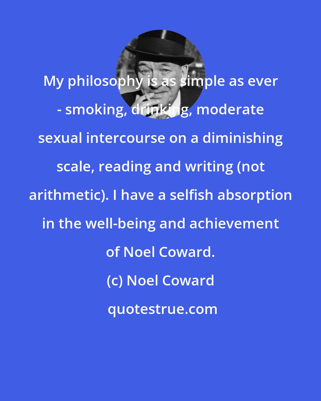 Noel Coward: My philosophy is as simple as ever - smoking, drinking, moderate sexual intercourse on a diminishing scale, reading and writing (not arithmetic). I have a selfish absorption in the well-being and achievement of Noel Coward.