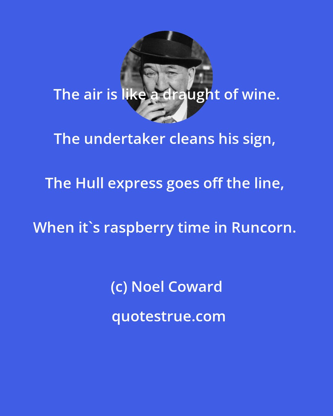 Noel Coward: The air is like a draught of wine. 
The undertaker cleans his sign, 
The Hull express goes off the line, 
When it's raspberry time in Runcorn.