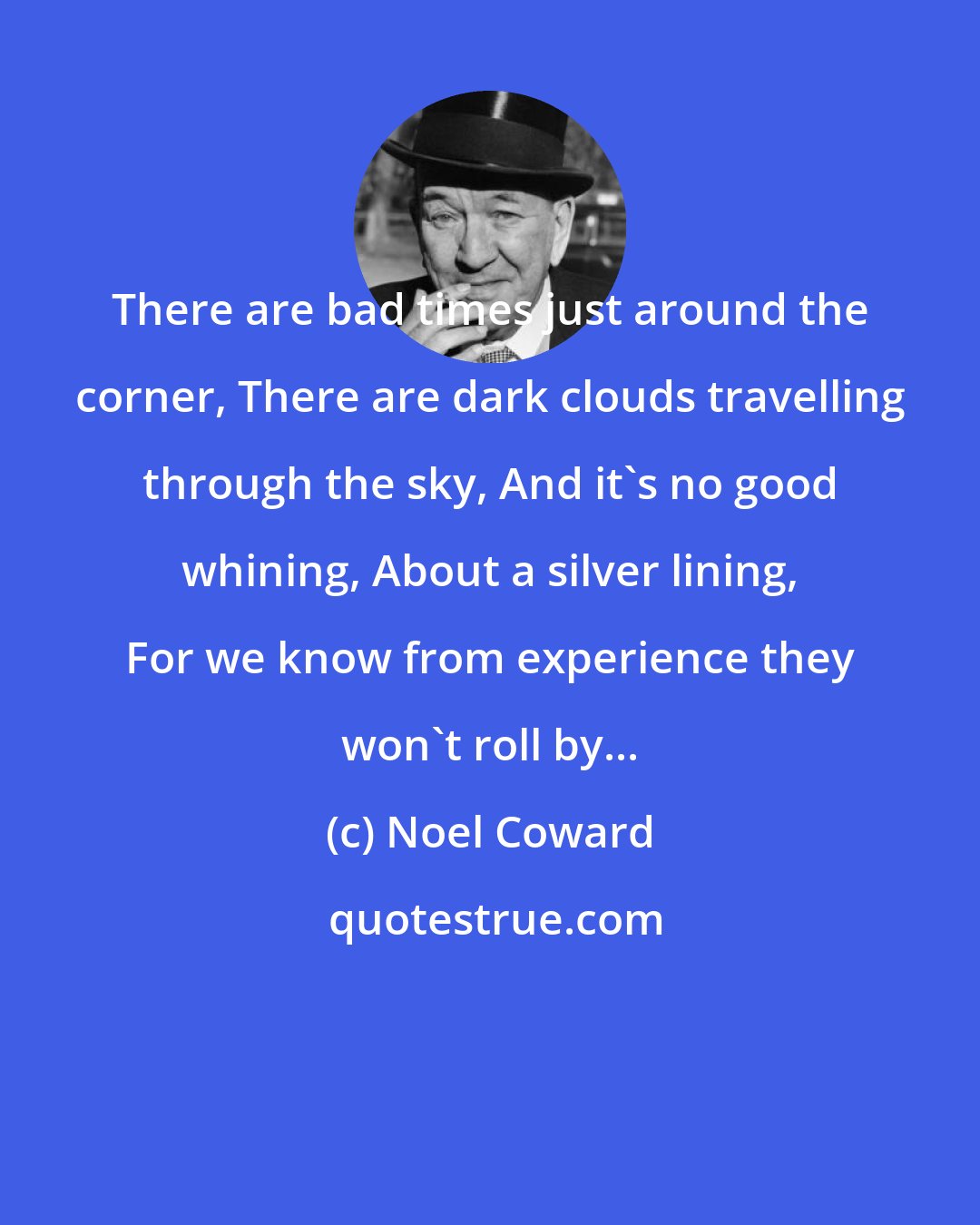 Noel Coward: There are bad times just around the corner, There are dark clouds travelling through the sky, And it's no good whining, About a silver lining, For we know from experience they won't roll by...