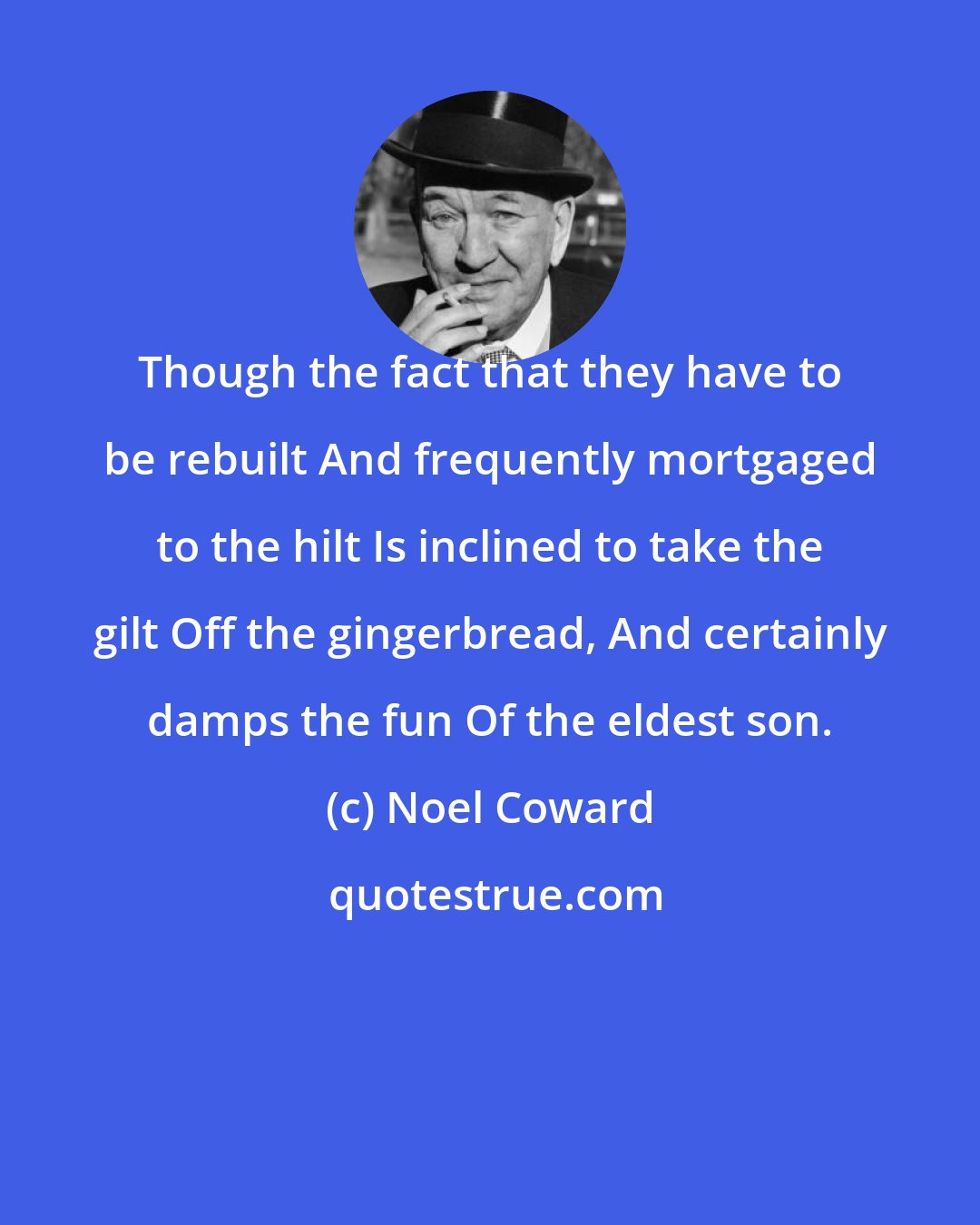 Noel Coward: Though the fact that they have to be rebuilt And frequently mortgaged to the hilt Is inclined to take the gilt Off the gingerbread, And certainly damps the fun Of the eldest son.