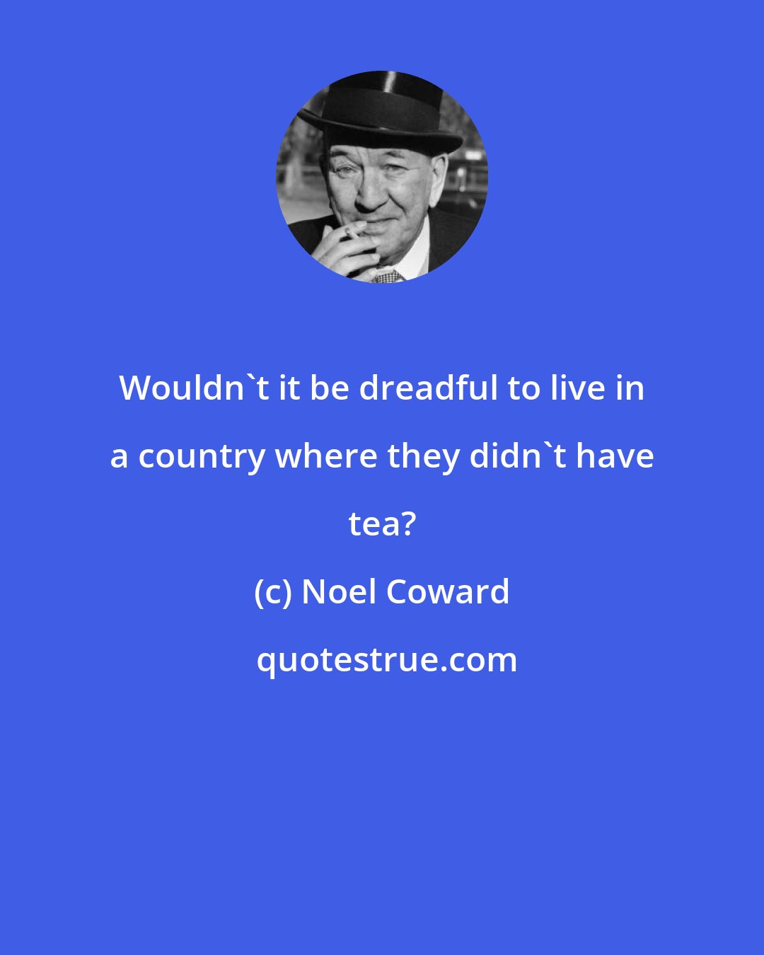 Noel Coward: Wouldn't it be dreadful to live in a country where they didn't have tea?