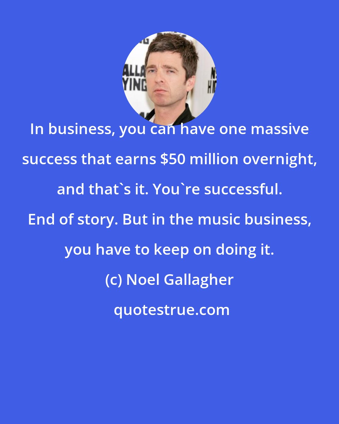 Noel Gallagher: In business, you can have one massive success that earns $50 million overnight, and that's it. You're successful. End of story. But in the music business, you have to keep on doing it.