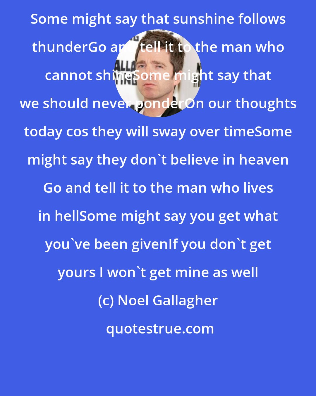 Noel Gallagher: Some might say that sunshine follows thunderGo and tell it to the man who cannot shineSome might say that we should never ponderOn our thoughts today cos they will sway over timeSome might say they don't believe in heaven Go and tell it to the man who lives in hellSome might say you get what you've been givenIf you don't get yours I won't get mine as well
