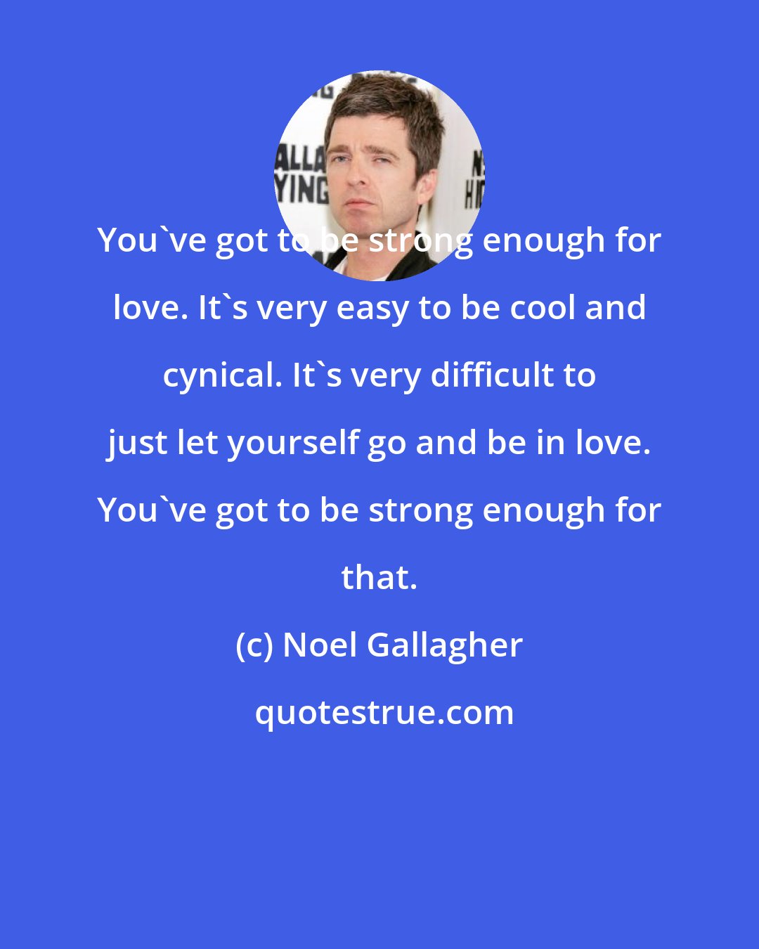 Noel Gallagher: You've got to be strong enough for love. It's very easy to be cool and cynical. It's very difficult to just let yourself go and be in love. You've got to be strong enough for that.