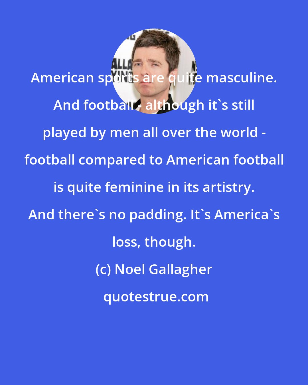 Noel Gallagher: American sports are quite masculine. And football - although it's still played by men all over the world - football compared to American football is quite feminine in its artistry. And there's no padding. It's America's loss, though.