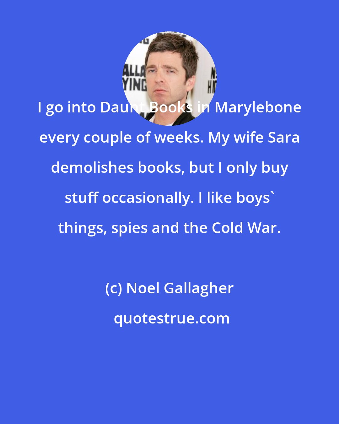 Noel Gallagher: I go into Daunt Books in Marylebone every couple of weeks. My wife Sara demolishes books, but I only buy stuff occasionally. I like boys' things, spies and the Cold War.