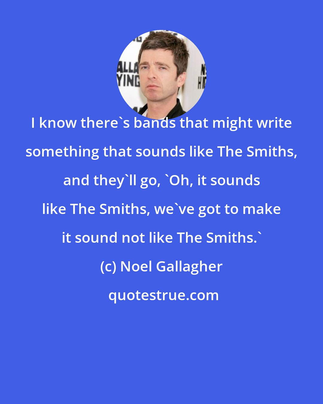 Noel Gallagher: I know there's bands that might write something that sounds like The Smiths, and they'll go, 'Oh, it sounds like The Smiths, we've got to make it sound not like The Smiths.'