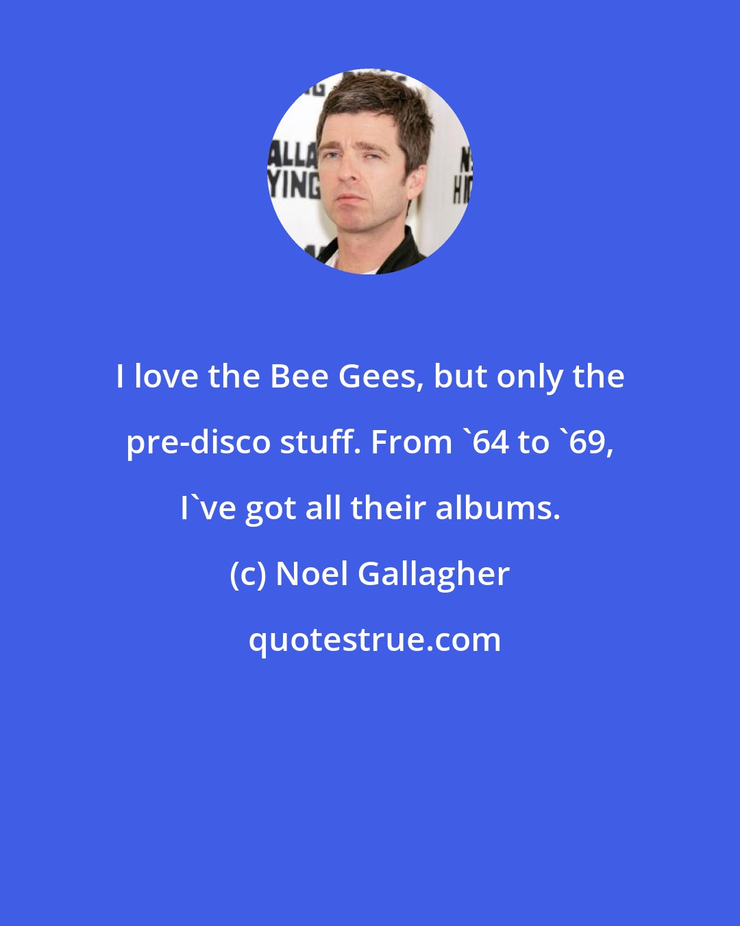 Noel Gallagher: I love the Bee Gees, but only the pre-disco stuff. From '64 to '69, I've got all their albums.