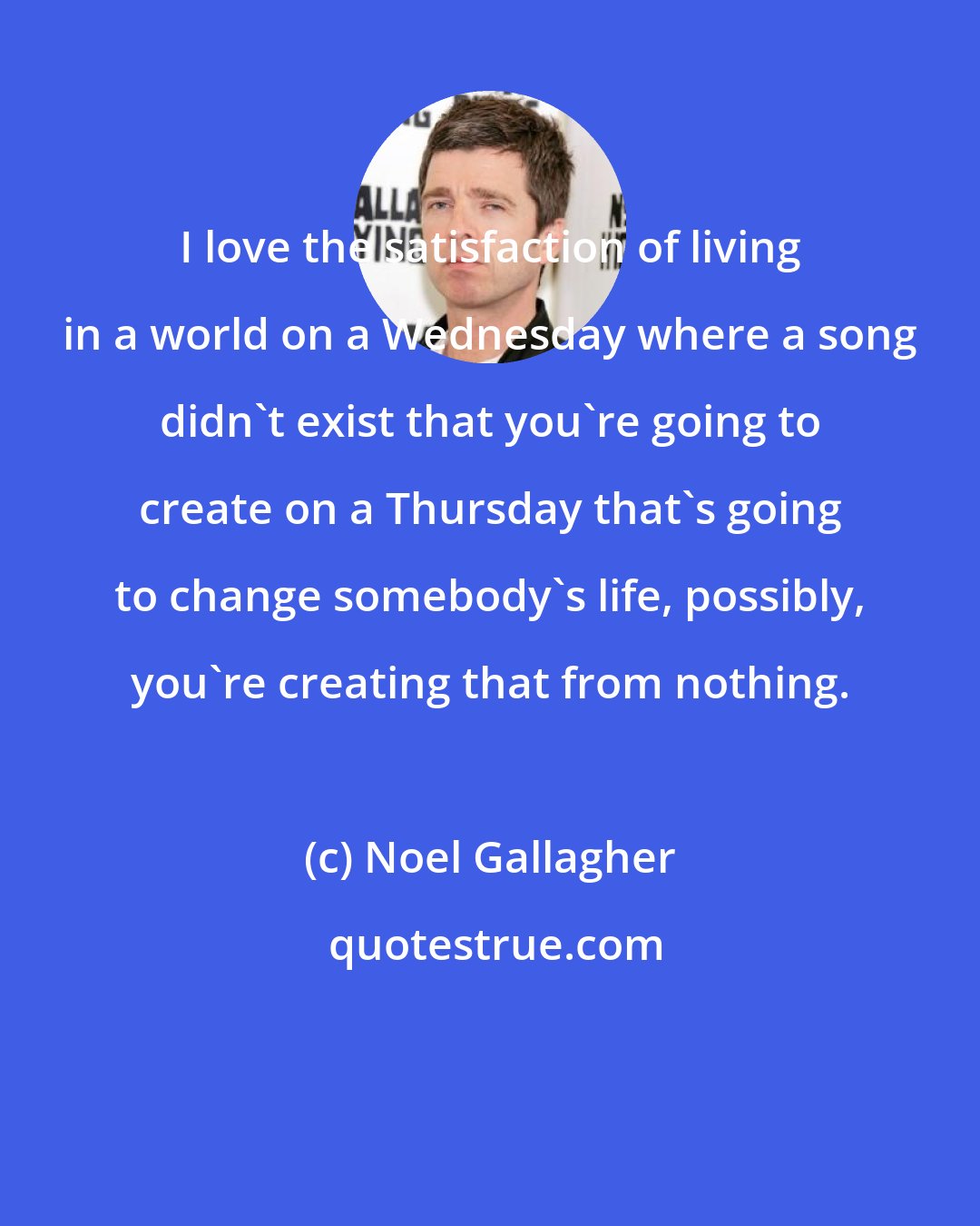 Noel Gallagher: I love the satisfaction of living in a world on a Wednesday where a song didn't exist that you're going to create on a Thursday that's going to change somebody's life, possibly, you're creating that from nothing.