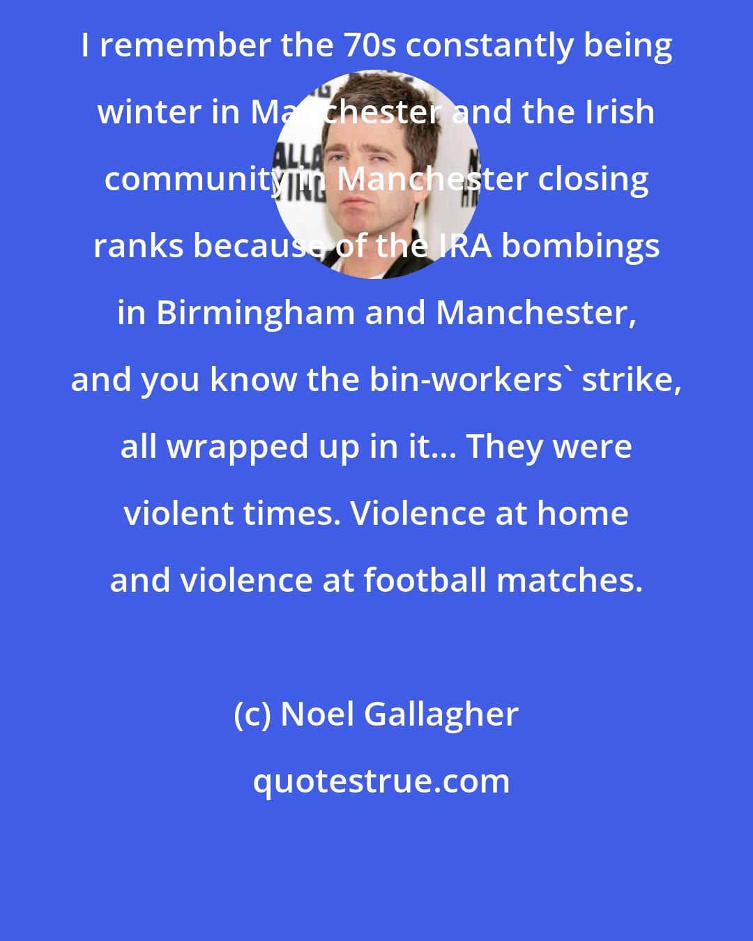 Noel Gallagher: I remember the 70s constantly being winter in Manchester and the Irish community in Manchester closing ranks because of the IRA bombings in Birmingham and Manchester, and you know the bin-workers' strike, all wrapped up in it... They were violent times. Violence at home and violence at football matches.