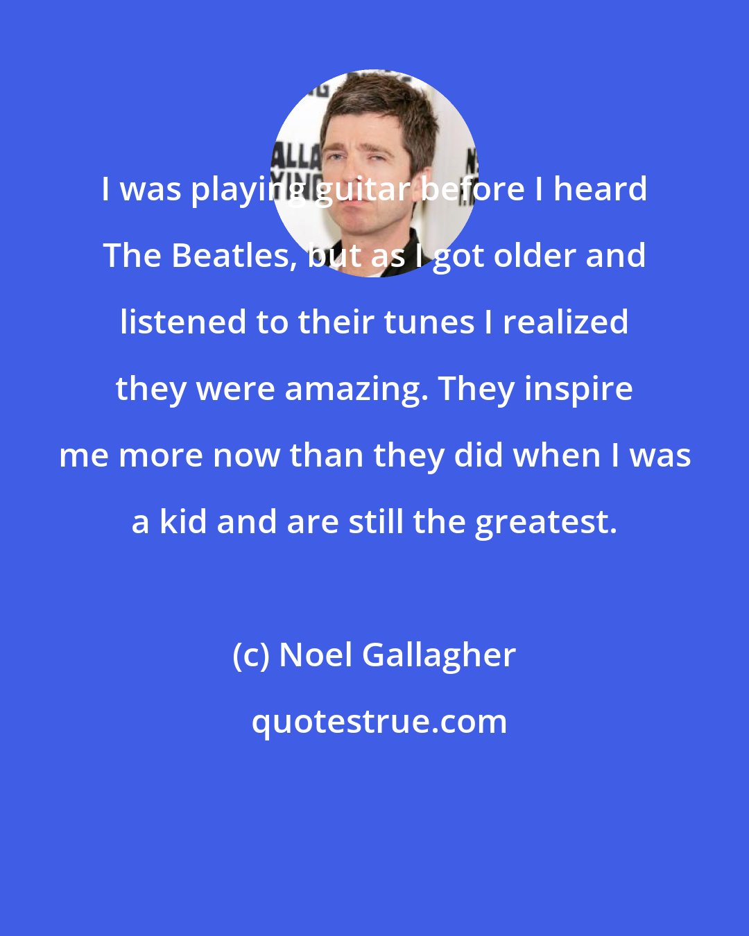 Noel Gallagher: I was playing guitar before I heard The Beatles, but as I got older and listened to their tunes I realized they were amazing. They inspire me more now than they did when I was a kid and are still the greatest.