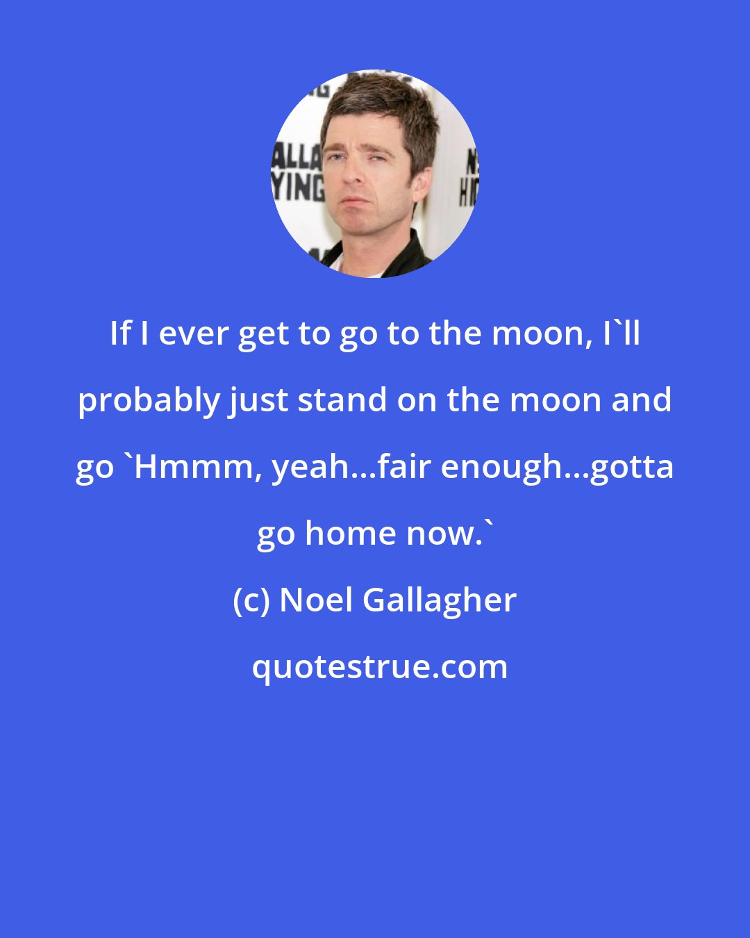 Noel Gallagher: If I ever get to go to the moon, I'll probably just stand on the moon and go 'Hmmm, yeah...fair enough...gotta go home now.'